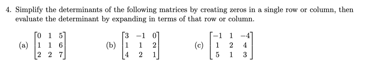 4. Simplify the determinants of the following matrices by creating zeros in a single row or column, then
evaluate the determinant by expanding in terms of that row or column.
0
1
(a) 1 1
2 2
567
(b)
3 -1
1
2
1
4
2
(c)
-1 1
1 2
5
4
1 3