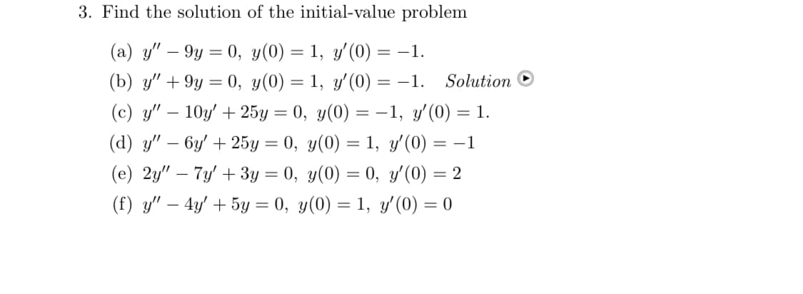 3. Find the solution of the initial-value problem
(a) y" — 9y = 0, y(0) = 1, y'(0) = -1.
(b) y" +9y = 0, y(0) = 1, y'(0) = -1. Solution
(c) y" 10y' + 25y = 0, y(0) = -1, y'(0) = 1.
(d) y" — 6y' + 25y = 0, y(0) = 1, y'(0) = −1
y'(0) = 2
(e) 2y" - 7y' + 3y = 0,
y(0) = 0,
(f) y" - 4y' + 5y = 0, y(0) = 1, y'(0) = 0