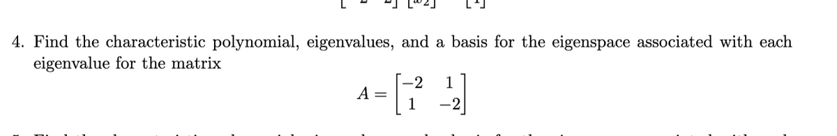 4. Find the characteristic polynomial, eigenvalues, and a basis for the eigenspace associated with each
eigenvalue for the matrix
-2
1
A-[74]
=
1