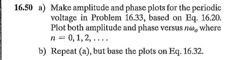 16.50 a) Make amplitude and phase plots for the periodic
voltage in Problem 16.33, based on Eq. 16.20.
Plot both amplitude and phase versus nw, where
n = 0, 1, 2, ....
b) Repeat (a), but base the plots on Eq. 16.32.