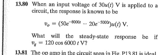 13.80 When an input voltage of 30u(t) V is applied to a
circuit, the response is known to be
(50e-80001 - 20e-50001)u(t) V.
What will the steady-state response be if
% = 120 cos 6000 + V?
13.81 The op amp in the circuit seen in Fig. P13.81 is ideal
Vo