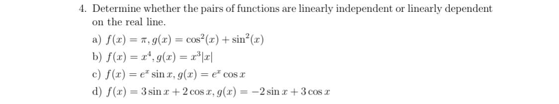 4. Determine whether the pairs of functions are linearly independent or linearly dependent
on the real line.
a) f(x) = π, g(x) = cos²(x) + sin²(x)
b) f(x) = x¹, g(x) = x³|x|
c) f(x) = e sinx, g(x) = e cos x
d) f(x) = 3 sinx+ 2 cos x, g(x) = -2 sin x + 3 cos x