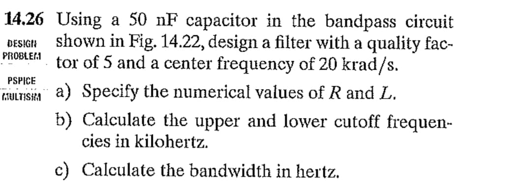 14.26 Using a 50 nF capacitor in the bandpass circuit
shown in Fig. 14.22, design a filter with a quality fac-
tor of 5 and a center frequency of 20 krad/s.
DESIGN
PROBLEM
PSPICE
fJLTS1
a) Specify the numerical values of R and L.
b) Calculate the upper and lower cutoff frequen-
cies in kilohertz.
c) Calculate the bandwidth in hertz.