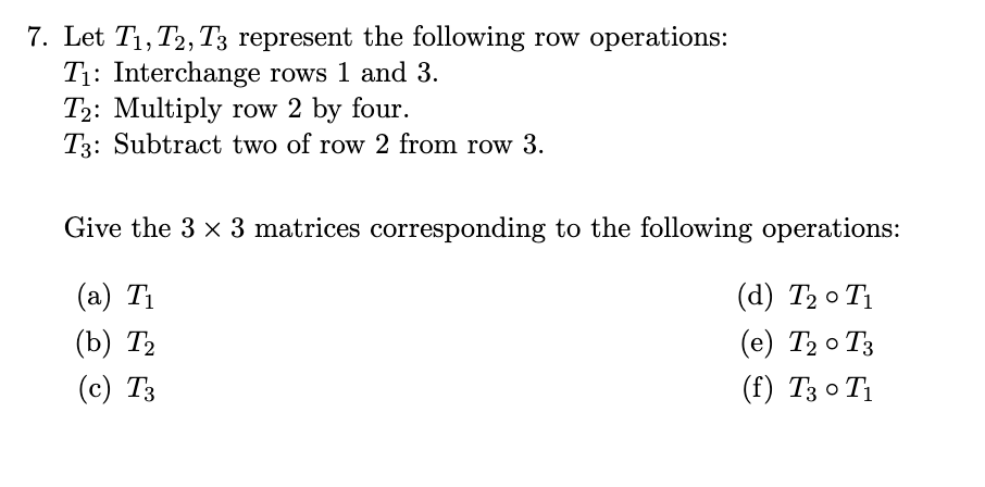 7. Let T1, T2, T3 represent the following row operations:
T₁: Interchange rows 1 and 3.
T2: Multiply row 2 by four.
T3: Subtract two of row 2 from row 3.
Give the 3 x 3 matrices corresponding to the following operations:
(a) T₁
(d) T₂0 T₁
(b) T₂
(e) T₂0 T3
(c) T3
(f) Т30Т1