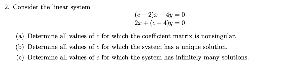 2. Consider the linear system
(c2)x + 4y = 0
2x + (c4)y=0
(a) Determine all values of c for which the coefficient matrix is nonsingular.
(b) Determine all values of c for which the system has a unique solution.
(c) Determine all values of c for which the system has infinitely many solutions.