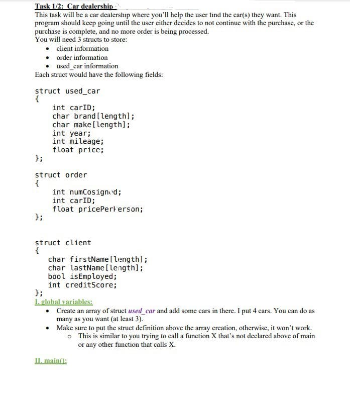 Task 1/2: Car dealership
This task will be a car dealership where you'll help the user find the car(s) they want. This
program should keep going until the user either decides to not continue with the purchase, or the
purchase is complete, and no more order is being processed.
You will need 3 structs to store:
• client information
•
order information
used car information
Each struct would have the following fields:
struct used_car
{
};
int carID;
char brand [length];
char make [length];
int year;
int mileage;
float price;
struct order
{
};
int numCosigned;
int carID;
float pricePerterson;
struct client
{
char firstName [length];
char lastName [length];
bool is Employed;
int creditScore;
};
I. global variables:
•
•
Make sure to put the struct definition above the array creation, otherwise, it won't work.
o This is similar to you trying to call a function X that's not declared above of main
or any other function that calls X.
Create an array of struct used car and add some cars in there. I put 4 cars. You can do as
many as you want (at least 3).
II. main():