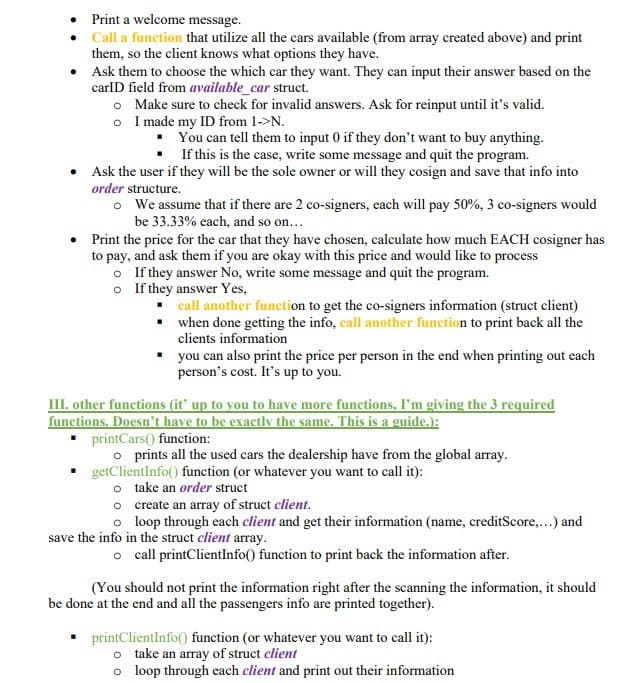 • Print a welcome message.
•
Call a function that utilize all the cars available (from array created above) and print
them, so the client knows what options they have.
•
Ask them to choose the which car they want. They can input their answer based on the
carID field from available_car struct.
o
Make sure to check for invalid answers. Ask for reinput until it's valid.
o I made my ID from 1->N.
You can tell them to input 0 if they don't want to buy anything.
If this is the case, write some message and quit the program.
• Ask the user if they will be the sole owner or will they cosign and save that info into
order structure.
●
o We assume that if there are 2 co-signers, each will pay 50%, 3 co-signers would
be 33.33% each, and so on...
Print the price for the car that they have chosen, calculate how much EACH cosigner has
to pay, and ask them if you are okay with this price and would like to process
If they answer No, write some message and quit the program.
o
o If they answer Yes,
▪
call another function to get the co-signers information (struct client)
when done getting the info, call another function to print back all the
clients information
▪
you can also print the price per person in the end when printing out each
person's cost. It's up to you.
III. other functions (it' up to you to have more functions, I'm giving the 3 required
functions. Doesn't have to be exactly the same. This is a guide.):
▪ printCars() function:
o prints all the used cars the dealership have from the global array.
getClientInfo() function (or whatever you want to call it):
o take an order struct
o create an array of struct client.
o loop through each client and get their information (name, creditScore,...) and
save the info in the struct client array.
o call printClientInfo() function to print back the information after.
(You should not print the information right after the scanning the information, it should
be done at the end and all the passengers info are printed together).
▪ printClientInfo() function (or whatever you want to call it):
o take an array of struct client
o loop through each client and print out their information