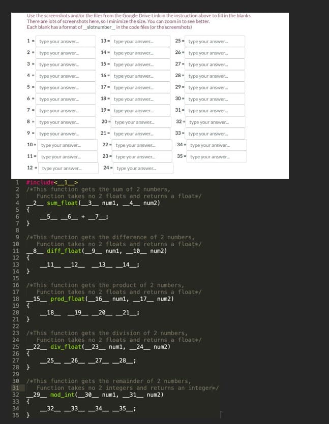 7
8
9
Use the screenshots and/or the files from the Google Drive Link in the instruction above to fill in the blanks.
There are lots of screenshots here, so I minimize the size. You can zoom in to see better.
Each blank has a format of_slotnumber_ in the code files (or the screenshots)
1
2
3
4
5
6
7
29
30
8
9
10
11=
1 #include<
2
3
4
5 {
6
type your answer.....
12 type your answer...
}
type your answer...
type your answer...
type your answer.....
type your answer...
type your answer...
type your answer...
type your answer.....
type your answer....
type your answer....
type your answer...
10
11
12 {
13
14}
15
16
17
/*This function gets the sum of 2 numbers,
Function takes no 2 floats and returns a float*/
sum_float(_3_ num1,4_ num2)
18
19 {
20
21 }
22
23
24
25
26 {
27
28 }
13- type your answer...
14- type your answer....
15
type your answer...
16
type your answer...
17
type your answer...
18
type your answer...
19
type your answer...
20
type your answer...
type your answer...
22
type your answer.....
23- type your answer...
24 type your answer...
21
/*This function gets the difference of 2 numbers,
Function takes no 2 floats and returns a float*/
8 diff_float(_9_ num1, 10 num2)
_5__6_ + _7_;
31
32
33 {
34
35 }
25- type your answer...
26
type your answer...
27
type your answer...
28
type your answer...
29
type your answer...
30 type your answer...
31
type your answer...
32
type your answer...
33 type your answer...
34 type your answer.....
35= type your answer.....
__11__12_ _13_ _14____;
/*This function gets the product of 2 numbers,
Function takes no 2 floats and returns a float*/
_15_prod_float(_16_ num1, _17_ num2)
_18__19__20_ _21__;
/*This function gets the division of 2 numbers,
Function takes no 2 floats and returns a float*/
_22_ div_float(_23_ num1,_24_ num2)
_25__26_ _27__ _28_;
/*This function gets the remainder of 2 numbers,
Function takes no 2 integers and returns an integer*/
29 mod_int(_30_ num1, 31 num2)
_32_33__34__35_;
|