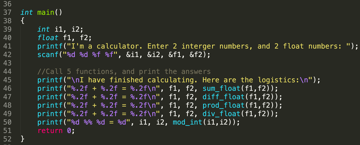 36
37 int main()
38 {
39
40
41
42
43
44
45
46
47
48
49
50
51
52 }
int il, 12;
float f1, f2;
printf("I'm a calculator. Enter 2 interger numbers, and 2 float numbers: ");
scanf("%d %d %f %f", &il, &i2, &f1, &f2);
//Call 5 functions, and print the answers
printf("\nI have finished calculating. Here are the logistics:\n");
printf("%.2f + %.2f = %.2f\n", f1, f2, sum_float(f1, f2));
printf("%.2f + %.2f = %.2f\n", f1, f2, diff_float(f1, f2));
printf("%.2f + %.2f = %.2f\n", f1, f2, prod_float(f1, f2));
printf("%.2f + %.2f = %.2f\n", f1, f2, div_float(f1, f2));
printf("%d %% %d = %d", il, i2, mod_int(i1,i2));
return 0;