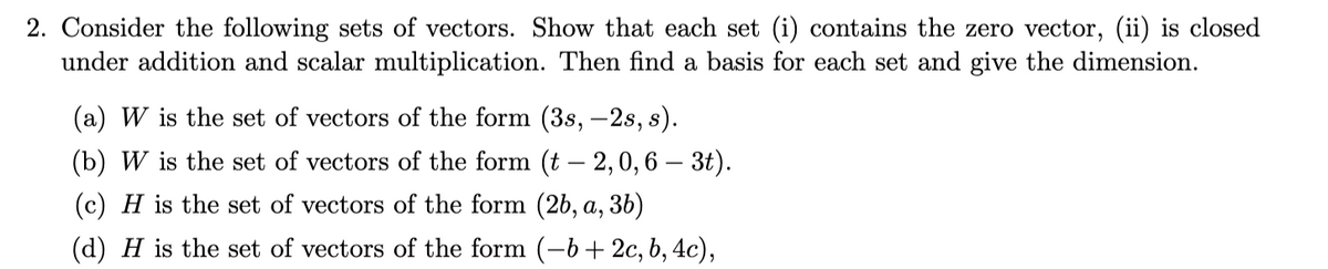 2. Consider the following sets of vectors. Show that each set (i) contains the zero vector, (ii) is closed
under addition and scalar multiplication. Then find a basis for each set and give the dimension.
(a) W is the set of vectors of the form (3s, -2s, s).
(b) W is the set of vectors of the form (t – 2, 0,6 – 3t).
(c) H is the set of vectors of the form (2b, a, 3b)
(d) H is the set of vectors of the form (-b+ 2c, b, 4c),