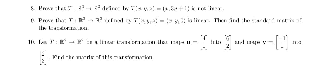 8. Prove that T: R³ → R2 defined by T(x, y, z) = (x, 3y + 1) is not linear.
9. Prove that T: R³ R³ defined by T(x, y, z) = (x, y, 0) is linear. Then find the standard matrix of
the transformation.
10. Let T: R² R2 be a linear transformation that maps u =
4
. Find the matrix of this transformation.
into
and maps v =
B
into