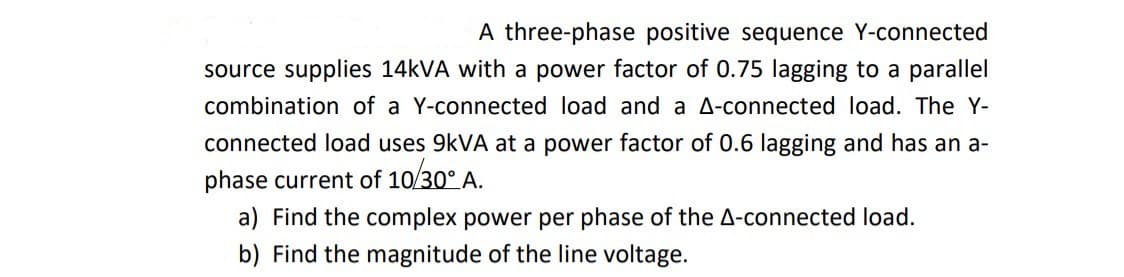 A three-phase positive sequence Y-connected
source supplies 14kVA with a power factor of 0.75 lagging to a parallel
combination of a Y-connected load and a A-connected load. The Y-
connected load uses 9kVA at a power factor of 0.6 lagging and has an a-
phase current of 10/30° A.
a) Find the complex power per phase of the A-connected load.
b) Find the magnitude of the line voltage.