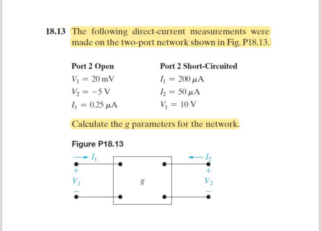 18.13 The following direct-current measurements were
made on the two-port network shown in Fig. P18.13.
Port 2 Open
Port 2 Short-Circuited
V₁ = 20 mV
I₁ = 200 μA
1₂ = 50 μA
V₁ = 10 V
V₂ = -5 V
I₁ = 0.25 μA
Calculate the g parameters for the network.
Figure P18.13
I
g