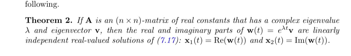 following.
Theorem 2. If A is an (nx n)-matrix of real constants that has a complex eigenvalue
X and eigenvector v, then the real and imaginary parts of w(t)
exty are linearly
independent real-valued solutions of (7.17): x₁(t) = Re(w(t)) and x₂(t) = Im(w(t)).
=