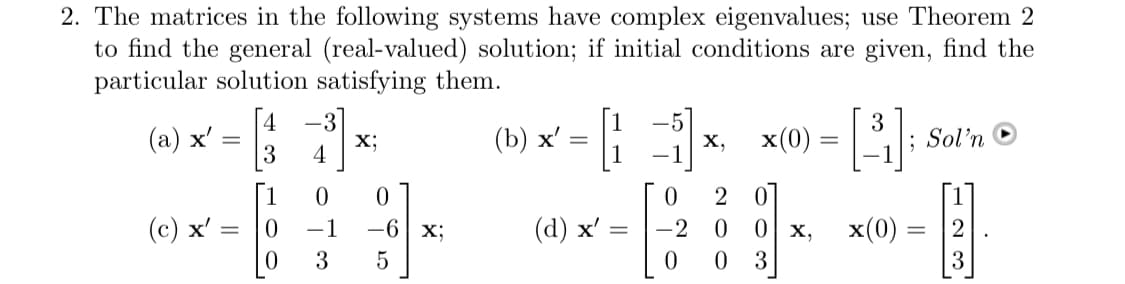 2. The matrices in the following systems have complex eigenvalues; use Theorem 2
to find the general (real-valued) solution; if initial conditions are given, find the
particular solution satisfying them.
(a) x² = 33
(c) x' =
=
0
0
-1
3
X;
0
-6 x;
5
(b) x'
=
(d) x'
X,
0
2
-2 0
0
0
x(0)
0
0 x,
3
3
=
-[³];
; Sol'n
x(0) =
=
2
3