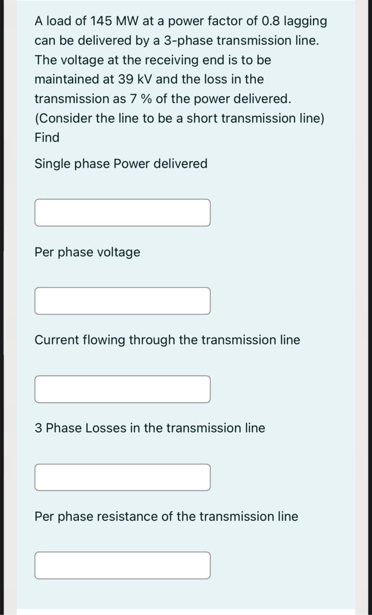 A load of 145 MW at a power factor of 0.8 lagging
can be delivered by a 3-phase transmission line.
The voltage at the receiving end is to be
maintained at 39 kV and the loss in the
transmission as 7 % of the power delivered.
(Consider the line to be a short transmission line)
Find
Single phase Power delivered
Per phase voltage
Current flowing through the transmission line
3 Phase Losses in the transmission line
Per phase resistance of the transmission line
