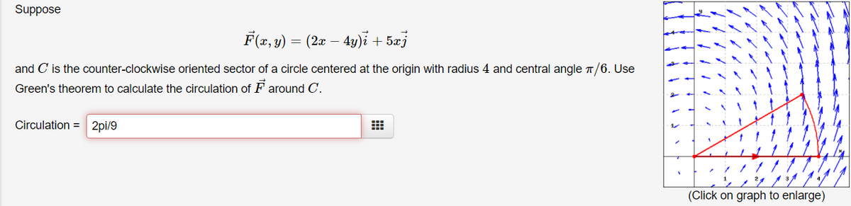 Suppose
F(x, y) = (2x –
– 4y)i + 5æj
and C is the counter-clockwise oriented sector of a circle centered at the origin with radius 4 and central angle T/6. Use
Green's theorem to calculate the circulation of F around C.
Circulation = 2pi/9
(Click on graph to enlarge)
