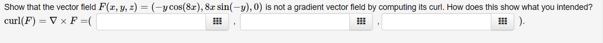 Show that the vector field F(x, y, z) = (-ycos(8x), 8x sin(-y), 0) is not a gradient vector field by computing its curl. How does this show what you intended?
curl(F) = V × F =(
).
