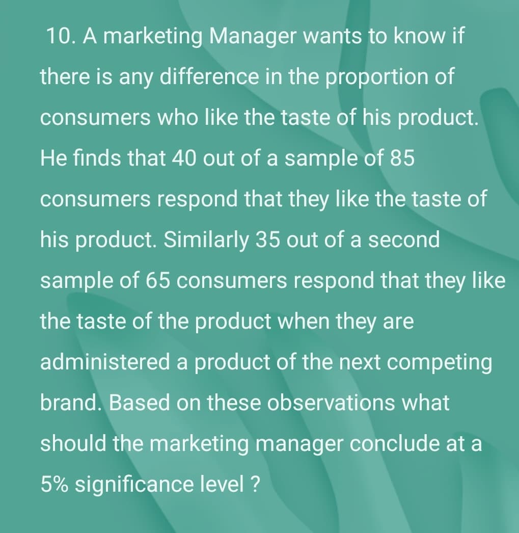 10. A marketing Manager wants to know if
there is any difference in the proportion of
consumers who like the taste of his product.
He finds that 40 out of a sample of 85
consumers respond that they like the taste of
his product. Similarly 35 out of a second
sample of 65 consumers respond that they like
the taste of the product when they are
administered a product of the next competing
brand. Based on these observations what
should the marketing manager conclude at a
5% significance level ?
