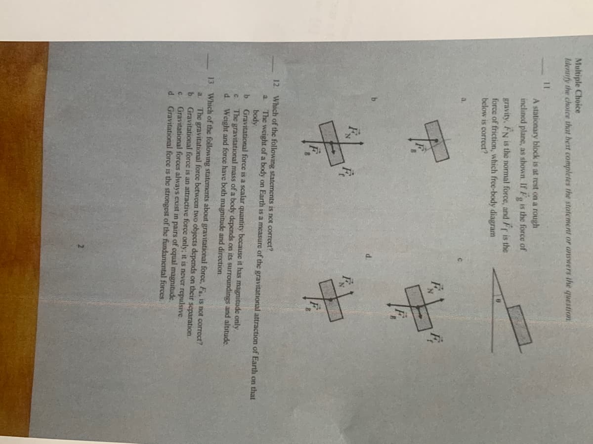 Multiple Choice
Identify the choice that best completes the statement or answers the question
11
A stationary block is at rest on a rough
inclined plane, as shown. If F, is the force of
gravity, FN is the normal force, and Fr is the
force of friction, which free-body diagram
below is correct?
a.
12. Which of the following statements is not correct?
The weight of a body on Earth is a measure of the gravitational attraction of Earth on that
body
b.
a.
Gravitational force is a scalar quantity because it has magnitude only,
The gravitational mass of a body depends on its surroundings and altitude.
Weight and force have both magnitude and direction.
C.
d.
13 Which of the following statements about gravitational force, Fa, is not correct?
The gravitational force between two objects depends on their separation
b Gravitational force is an attractive force only; it is never repulsive.
a.
C.
Gravitational forces always exist in pairs of equal magnitude.
d.
Gravitational force is the strongest of the fundamental forces.
