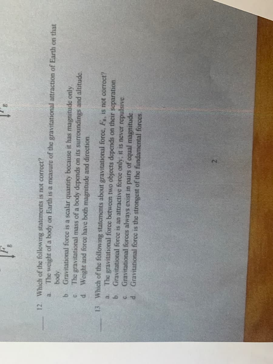 12. Which of the following statements is not correct?
a.
The weight of a body on Earth is a measure of the gravitational attraction of Earth on that
Gravitational force is a scalar quantity because it has magnitude only.
The gravitational mass of a body depends on its surroundings and altitude.
d Weight and force have both magnitude and direction.
Apod
13.
Which of the following statements about gravitational force, F, is not correct?
The gravitational force between two objects depends on their separation.
b.
Gravitational force is an attractive force only, it is never repulsive.
C.
Gravitational forces always exist in pairs of equal magnitude.
P.
Gravitational force is the strongest of the fundamental forces,
