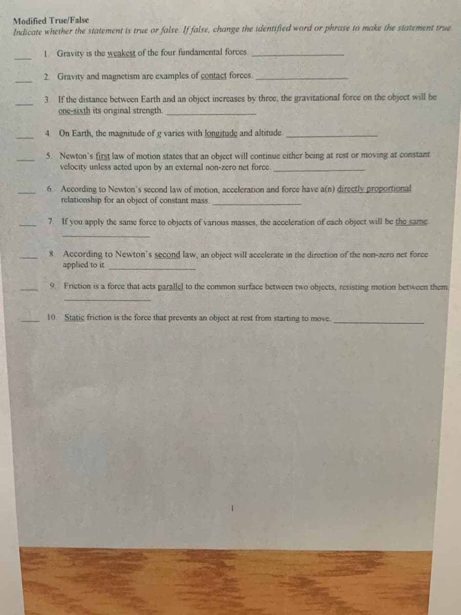 Modified True/False
Indicate whether the statement is true or false. If false, change the identified word or phrase to make the statement true
1 Gravity is the weakest of the four fundamental forces.
2. Gravity and magnetism are examples of contact forces.
3. If the distance between Earth and an object increases by three, the gravitational force on the object will be
one-sixth its original strength.
4. On Earth, the magnitude of g varies with longitude and altitude.
5. Newton's first law of motion states that an object will continue either being at rest or moving at constant
velocity unless acted upon by an external non-zero net force.
6 According to Newton's second law of motion, acceleration and force have a(n) directly proportional
relationship for an object of constant mass.
7. If you apply the same force to objects of various masses, the acceleration of each object will be the same
8 According to Newton's second law, an object will accelerate in the direction of the non-zero net force
applied to it.
9
Friction is a force that acts parallel to the common surface between two objects, resisting motion between them
10. Static friction is the force that prevents an object at rest from starting to move.
