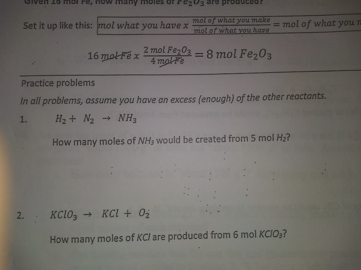 Fe,
many
prod
Set it up like this: mol what you have x
mol of what you make
mol of what you have
= mol of what you n
2 mol Fe203
4 molFe
= 8 mol Fe,03
16 motFex
Practice problems
In all problems, assume you have an excess (enough) of the other reactants.
1.
H2 + N2
→ NH3
How many moles of NH3 would be created from 5 mol H2?
KCIO3 → KCl + 02
How many moles of KCl are produced from 6 mol KCIO3?
2.
