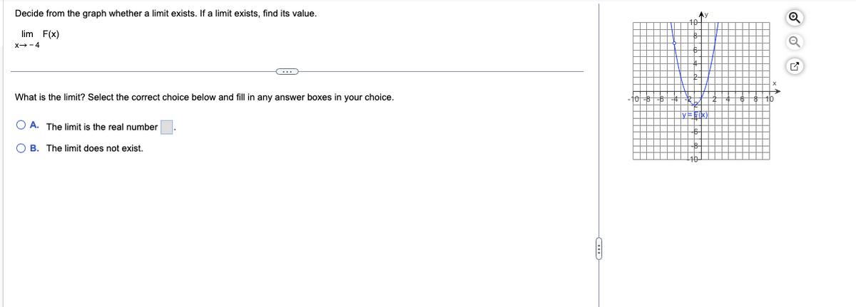 Decide from the graph whether a limit exists. If a limit exists, find its value.
lim F(x)
X-4
C
What is the limit? Select the correct choice below and fill in any answer boxes in your choice.
OA. The limit is the real number
OB. The limit does not exist.
A
F
Q
M