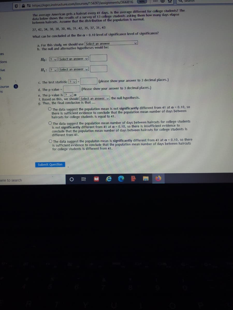 Seard
O A 5 https://egcc.instructure.com/courses/15697/assignments/366816 90%
The average American gets a haircut every 41 days. Is the average different for college students? The
data below shows the results of a survey of 13 college students asking them how many days elapse
between hairauts. Assume that the distribution of the population is normal.
27, 42, 34, 30, 30, 30, 46, 31, 42, 35, 37, 31, 43
What can be concluded at the the a-0.10 level of significance level of significance?
a. For this study, we should use Select an answer
b. The null and alternative hypotheses would be:
ces
Ho: 2 vSelect an answer v
tions
rive
H: ? v Select an answer v
c. The test statistic ? v
(please show your answer to 3 decimal places.)
Course
d. The p-value-
(Please show your answer to 3 decimal places.)
e. The p-value is ? va
f. Based on this, we should Select an answer v the null hypothesis.
g. Thus, the final conclusion is that ...
O The data suggest the population mean is not significantly different from 41 at a = 0.10, so
there is sufficient evidence to conclude that the population mean number of days between
haircuts for college students is equal to 41.
O The data suggest the population mean number of days between haircuts for college students
is not significantly different from 41 at a = 0.10, so there is insufficient evidence to
conclude that the population mean number of days between haircuts for college students is
different from 41.
O The data suggest the populaton mean is significantly different from 41 at a = 0.10, so there
is sufficient evidence to conclude that the population mean number of days between haircuts
for college students is different from 41.
Submit Question
nere to search
