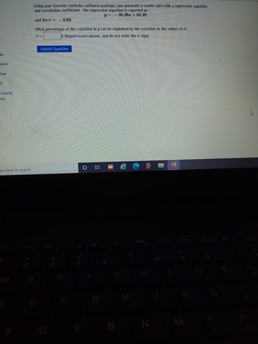 Using your favorite statistics software package, you generate a scatter plot with a regression equation
and correlation coefficient. The regression equation is reported as
y = - 36.28z + 92.28
and the r= - 0.92.
What percentage of the variation in y can be explained by the variation in the values of x?
r2 =
% (Report exact answer, and do not enter the % sign)
Submit Question
es
ions
rive
Course
ons
pe here to search
E
B
