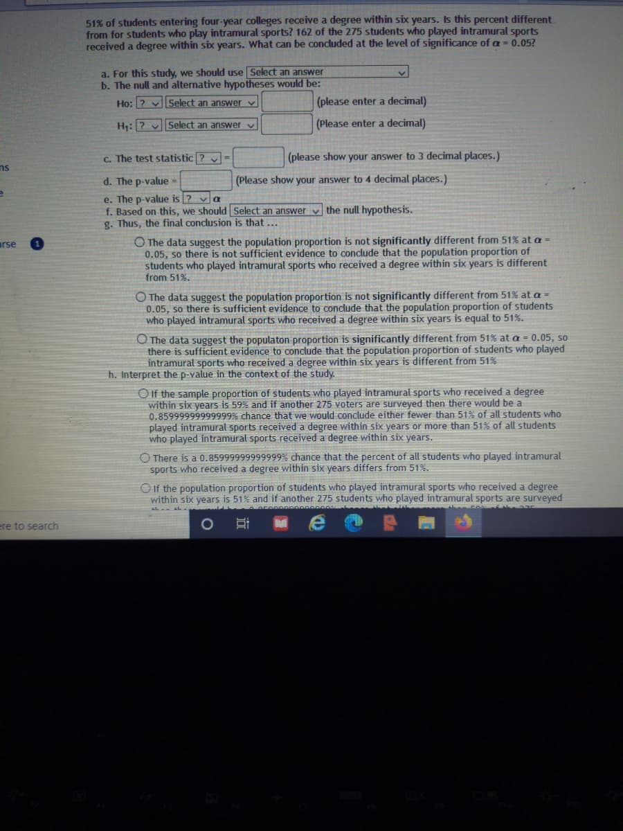 51% of students entering four-year colleges receive a degree within six years. Is this percent different.
from for students who play intramural sports? 162 of the 275 students who played intramural sports
received a degree within six years. What can be concluded at the level of significance of a = 0.05?
a. For this study, we should use Select an answer
b. The null and alternative hypotheses would be:
Ho: ? vSelect an answer v
(please enter a decimal)
H:? vSelect an answer v
(Please enter a decimal)
c. The test statistic ? v =
(please show your answer to 3 decimal places.)
ns
d. The p-value =
(Please show your answer to 4 decimal places.)
e. The p-value is ? va
f. Based on this, we should Select an answer v the null hypothesis.
g. Thus, the final conclusion is that ...
O The data suggest the population proportion is not significantly different from 51% at a =
0.05, so there is not sufficient evidence to conclude that the population proportion of
students who played intramural sports who received a degree within six years is different
from 51%.
rse
O The data suggest the population proportion is not significantly different from 51% at a =
0.05, so there is sufficient evidence to conclude that the population proportion of students
who played intramural sports who received a degree within six years is equal to 51%.
O The data suggest the populaton proportion is significantly different from 51% at a = 0.05, so
there is sufficient evidence to conclude that the population proportion of students who played
intramural sports who received a degree within six years is different from 51%
h. Interpret the p-value in the context of the study.
OIf the sample proportion of students who played intramural sports who received a degree
within six years is 59% and if another 275 voters are surveyed then there would be a
0.85999999999999% chance that we would conclude either fewer than 51% of all students who
played intramural sports received a degree within six years or more than 51% of all students
who played intramural sports received a degree within six years.
O There is a 0.85999999999999% chance that the percent of all students who played intramural
sports who received a degree within six years differs from 51%.
O If the population proportion of students who played intramural sports who received a degree
within six years is 51% and if another 275 students who played intramural sports are surveyed
ere to search
