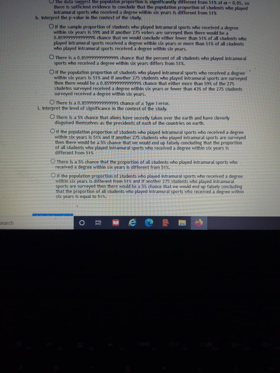 UThe data suggest the populaton proportion is significantly different from 51% at a = 0.05, so
there is sufficient evidence to condude that the population proportion of students who played
intramural sports who received a degree within six years is different from 51%
h. Interpret the p-value in the context of the study.
O If the sample proportion of students who played intramural sports who received a degree
within six years is 59% and if another 275 voters are surveyed then there would be a
0.85999999999999% chance that we would conclude either fewer than 51% of all students who
played intramural sports received a degree within six years or more than 51% of all students
who played intramural sports received a degree within six years.
O There is a 0.85999999999999% chance that the percent of all students who played intramural
sports who received a degree within six years differs from 51%.
O If the population proportion of students who played intramural sports who received a degree
within six years is 51% and if another 275 students who played intramural sports are surveyed
then there would be a 0.85999999999999% dchance that either more than 59% of the 275
studetns surveyed received a degree within six years or fewer than 43% of the 275 students
surveyed received a degree within six years.
O There is a 0.85999999999999% chance of a Type I error.
i. Interpret the level of significance in the context of the study.
O There is a 5% chance that aliens have secretly taken over the earth and have cleverly
disguised themselves as the presidents of each of the countries on earth.
O if the population proportion of students who played intramural sports who received a degree
within six years is 51% and if another 275 students who played intramural sports are surveyed
then there would be a 5% chance that we would end up falsely concluding that the proportion
of all students who played intramural sports who received a degree within six years is
different from 51%
O There is a 5% chance that the proportion of all students who played intramural sports who
received a degree within six years is different from 51%.
O If the population proportion of students who played intramural sports who received a degree
within six years is different from 51% and if another 275 students who played intramural
sports are surveyed then there would be a 5% chance that we would end up falsely concluding
that the proportion of all students who played intramural sports who received a degree within
six years is equal to 51%.
search
