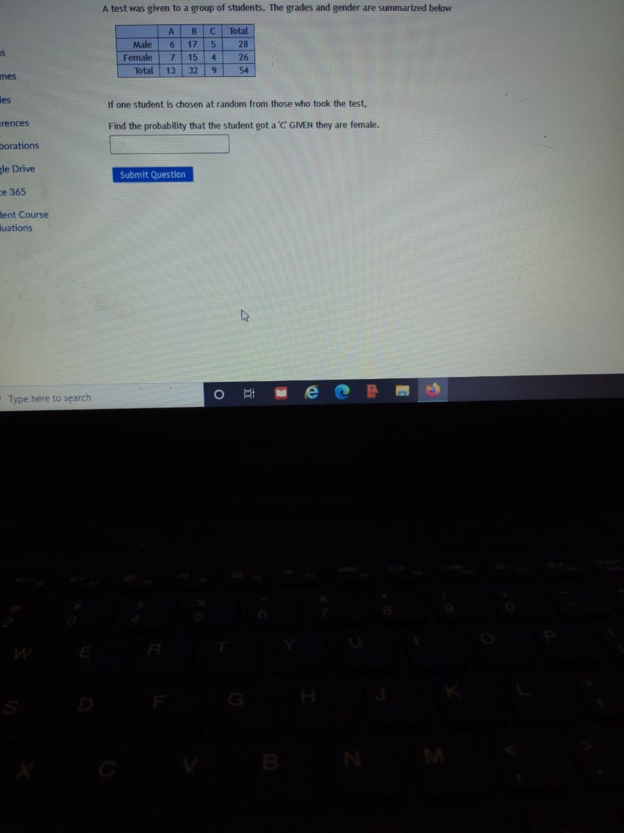 A test was given to a group of students. The grades and gender are summarized below
A
B
Total
Male
6.
17
28
Is
Female
7.
15
4
26
Total
13
32
54
mes
les
If one student is chosen at random from those who took the test.
erences
Find the probability that the student got a 'C GIVEN they are female.
porations
gle Drive
Submit Question
ce 365
Hent Course
luations
Type here to search
