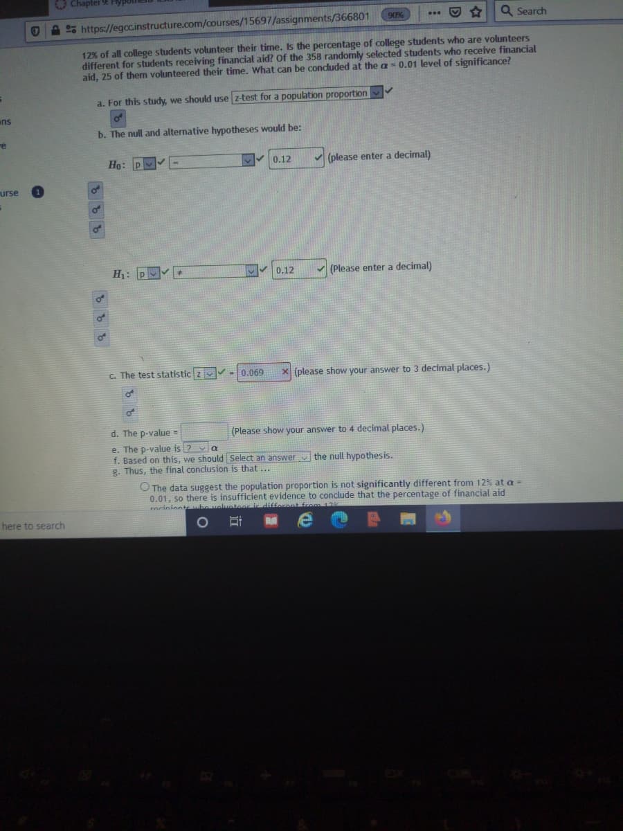 O Chapter 9 Hy
90%
Q Search
A 25 https://egoc.instructure.com/courses/15697/assignments/366801
12% of all college students volunteer their time. Is the percentage of college students who are volunteers
different for students receiving financial aid? Of the 358 randomly selected students who receive financial
aid, 25 of them volunteered their time. What can be concluded at the a= 0.01 level of significance?
a. For this study, we should use z-test for a population proportion
ns
b. The null and alternative hypotheses would be:
re
Ho: P
0.12
v (please enter a decimal)
urse
of
H: P
0.12
(Please enter a decimal)
C. The test statistic z =
0.069
x (please show your answer to 3 decimal places.)
d. The p-value =
(Please show your answer to 4 decimal places.)
e. The p-value is ?
f. Based on this, we should Select an answer v the null hypothesis.
g. Thus, the final conclusion is that ...
O The data suggest the population proportion is not significantly different from 12% at a =
0.01, so there is insufficient evidence to conclude that the percentage of financial aid
rociniontsbo volunteor ic difforant from 12
here to search
