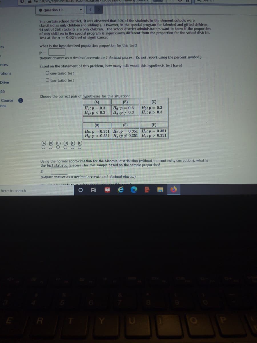 e https://egcc.instructure
Ses/ 15697/assic
• Question 10
In a certain school district, it was observed that 30% of the students in the element schools were
dassified as only children (no siblings). However, in the special program for talented and gifted children,
94 out of 268 students are only children. The school district administrators want to know if the proportion
of only children in the special program is significantly different from the proportion for the school district.
Test at the a == 0.02 level of significance.
es
What is the hypothesized population proportion for this test?
p =
(Report answer as a decimal accurate to 2 decimal places. Do not report using the percent symbol.)
nces
Based on the statement of this problem, how many tails would this hypothesis test have?
rations
O one-tailed test
O two-tailed test
Drive
65
Choose the correct pair of hypotheses for this situation:
Course
|(A)
Ho:p = 0.3
H:p< 0.3
(C)
Ho:p=0.3
H:p> 0.3
(B)
ons
Ho:p= 0.3
H:p+ 0.3
(E)
(F)
(D)
Ho:p = 0.351 Ho:p = 0.351 Ho:p= 0.351
Ha:p < 0.351 H.:p+ 0.351 H.:p > 0.351
Using the normal approximation for the binomial distribution (without the continuity correction), what is
the test statistic (z-score) for this sample based on the sample proportion?
(Report answer as a decimal accurate to 3 decimal places.)
here to search
E R
