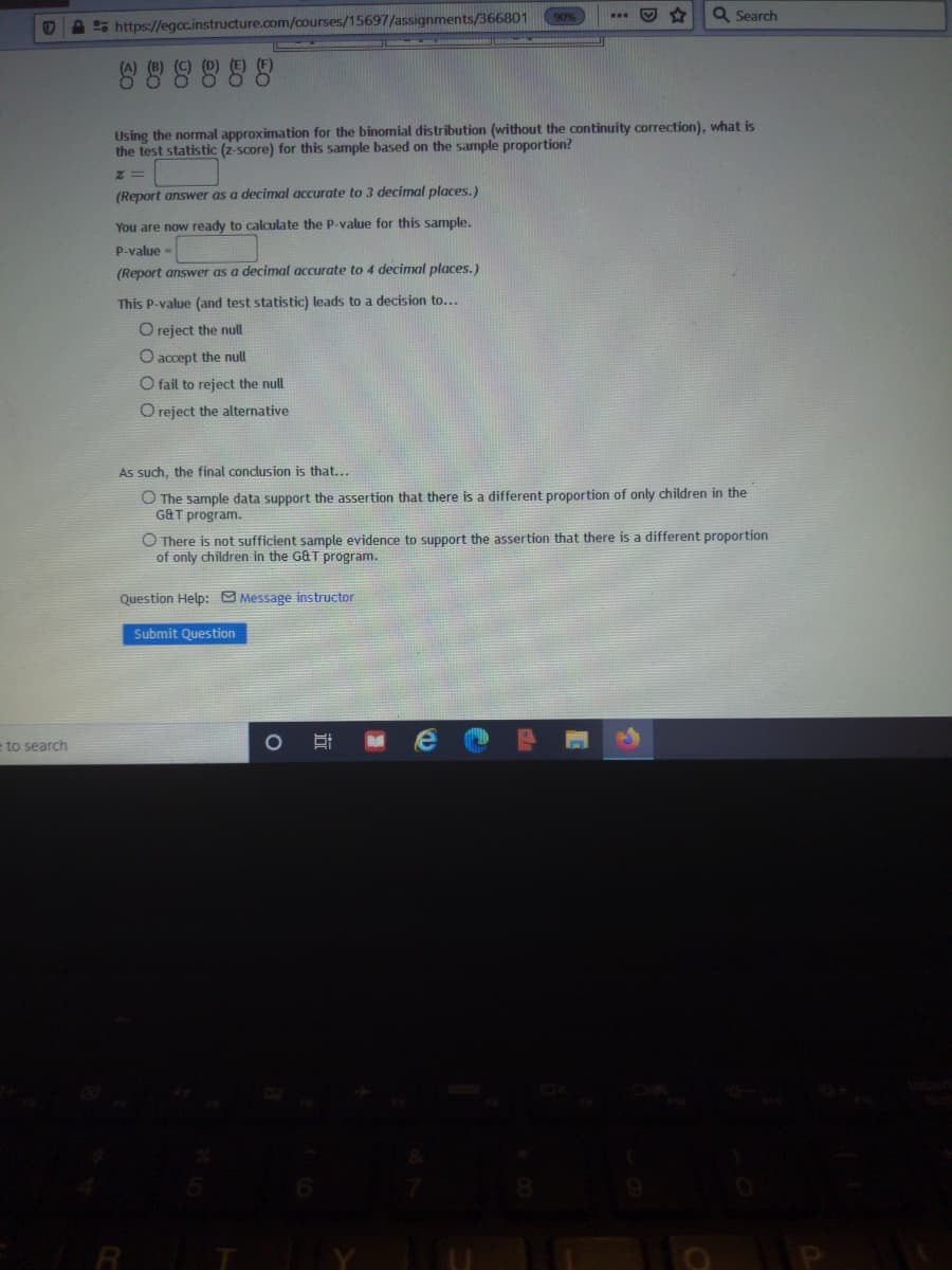 Q Search
...
A 5 https://egoc.instructure.com/courses/15697/assignments/366801
Using the normal approximation for the binomial distribution (without the continuity correction), what is
the test statistic (z-score) for this sample based on the sample proportion?
(Report answer as a decimal accurate to 3 decimal places.)
You are now ready to calculate the P-value for this sample.
P-value -
(Report answer as a decimal accurate to 4 decimal places.)
This P-value (and test statistic) leads to a decision to...
O reject the nul
O accept the null
O fail to reject the null
O reject the alternative
As such, the final conclusion is that...
O The sample data support the assertion that there is a different proportion of only children in the
GAT program.
O There is not sufficient sample evidence to support the assertion that there is a different proportion
of only children in the G&T program.
Question Help: Message instructor
Submit Question
e to search
RT
而
