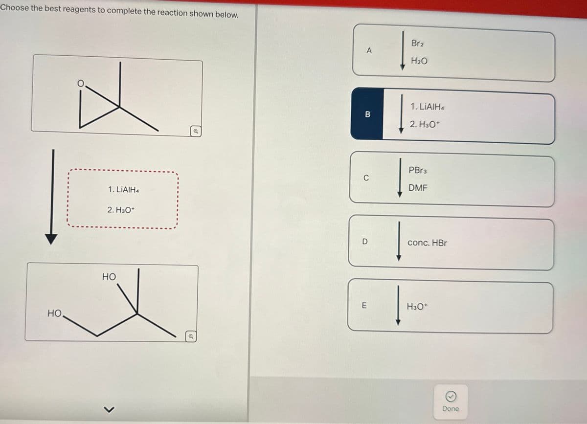 Choose the best reagents to complete the reaction shown below.
HO
I
Br2
A
H₂O
1. LiAlH4
B
2. H3O+
PBr3
C
DMF
1. LiAlH4
2. H3O+
HO
L
conc. HBr
E
H3O+
Done