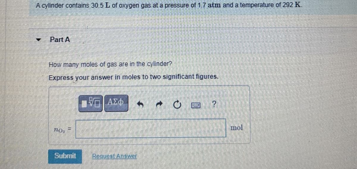 A cylinder contains 30.5 L of oxygen gas at a pressure of 1.7 atm and a temperature of 292 K.
Part A
How many moles of gas are in the cylinder?
Express your answer in moles to two significant figures.
ΑΣΦ
no-
Submit
Request Answer
mol