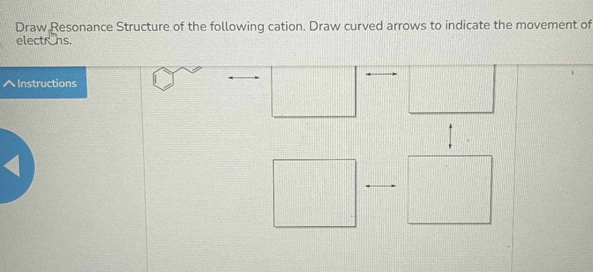 Draw Resonance Structure of the following cation. Draw curved arrows to indicate the movement of
electrhs.
A Instructions