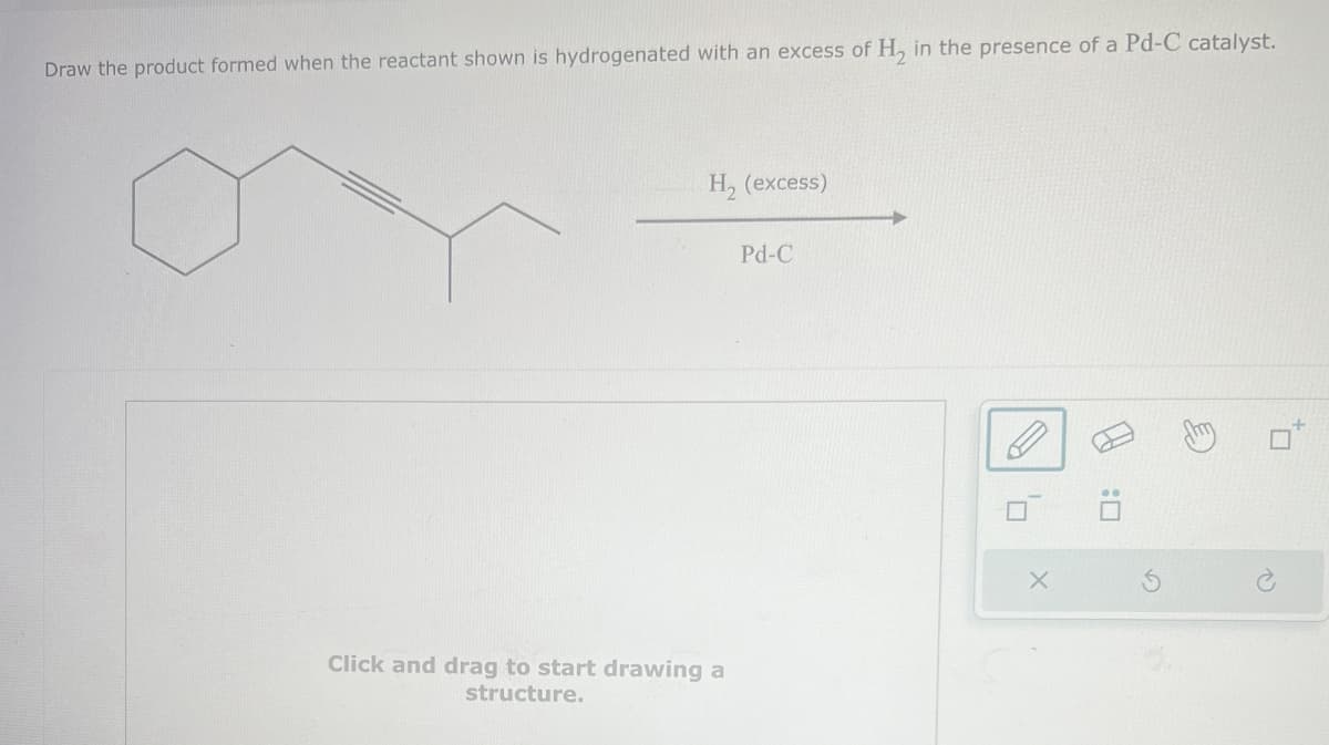 Draw the product formed when the reactant shown is hydrogenated with an excess of H2 in the presence of a Pd-C catalyst.
H₂ (excess)
Pd-C
Click and drag to start drawing a
structure.
ם'
:0