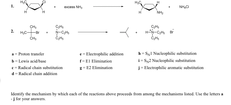 1.
H3C
H
CH3
2.
H3C + Br
CH3
H3C
H
excess NH3
NH4CI
H
H
NH2
C2H5
N-C₂H5
C2H5
+
C2H5
H-N-C2H5 Br
C2H5
a Proton transfer
b Lewis acid/base
e Electrophilic addition
h = Syl Nucleophilic substitution
f
El Elimination
i
=
SN2 Nucleophilic substitution
c Radical chain substitution
g E2 Elimination
j
Electrophilic aromatic substitution
d Radical chain addition
Identify the mechanism by which each of the reactions above proceeds from among the mechanisms listed. Use the letters a
- j for your answers.