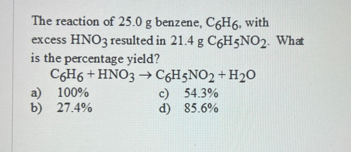 The reaction of 25.0 g benzene, C6H6, with
excess HNO3 resulted in 21.4 g C6H5NO2. What
is the percentage yield?
C6H6 + HNO3 → C6H5NO2 + H2O
a) 100%
b) 27.4%
c)
54.3%
d) 85.6%