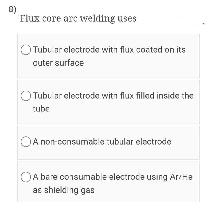 8)
Flux core arc welding uses
O Tubular electrode with flux coated on its
outer surface
O Tubular electrode with flux filled inside the
tube
A non-consumable tubular electrode
OA bare consumable electrode using Ar/He
as shielding gas
