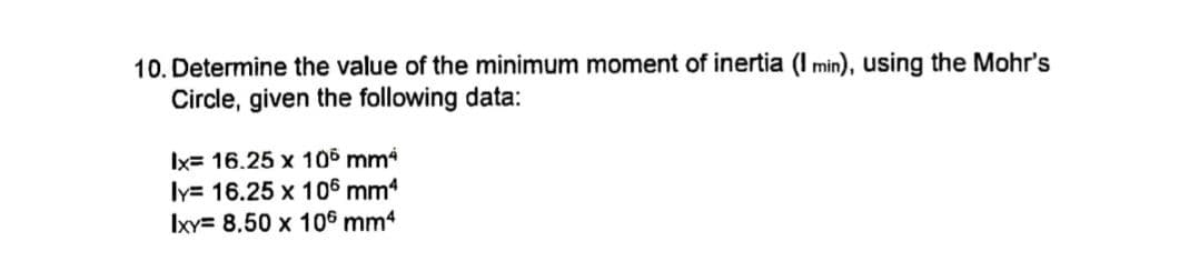 10. Determine the value of the minimum moment of inertia (I min), using the Mohr's
Circle, given the following data:
Ix= 16.25 x 10° mm
ly= 16.25 x 106 mm4
Ixy= 8,50 x 106 mm4
