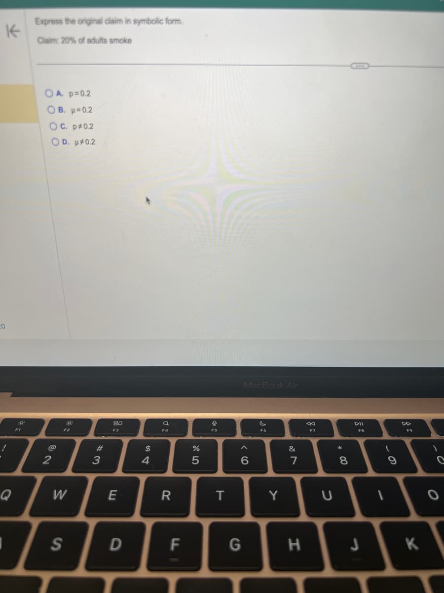 K
20
!
"
Q
:8²
F1
Express the original claim in symbolic form.
Claim: 20% of adults smoke
OA. p=0.2
Ο Β. μ = 0.2
OC. p#0.2
OD. μ*0.2
@
2
39²
F2
W
S
#3
80
F3
E
D
$
4
Ơ
F4
R
F
%
5
e
FS
T
MacBook Air
< 6
G
F6
Y
&
7
H
F7
U
*
00
8
J
FB
(
9
8:
K
)
O