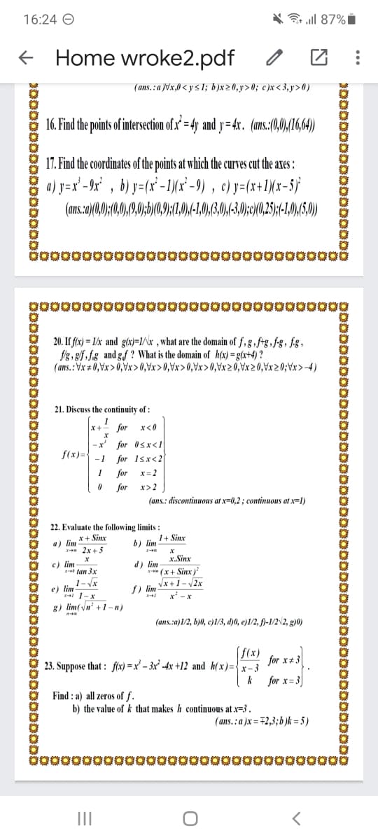 16:24 O
* l 87%i
Home wroke2.pdf
(ans. : a )Vx,0 < y < 1; b)x20,y>0; c)x< 3, y > 0)
16. Find the points of intersection of .x' = 4y and y= 4x. (ans.:(0,0,(16,64)
17. Find the coordinates of the points at which the curves cut the axes :
a) y=x' -9x' , b) y=(x'-1)(x* - 9) , c) y=(x+1\(x-5}
(ans.a)(0,0;(,0,9,0;b)(0,9;(1,0,(-1,),(3,0),(-3,0;c/(0,25;(-10),50)
poo0000000oooo000000ooo000000g
20. If flx) = 1/x and g(x}=1/^x ,what are the domain of f, g , ftg , f-g, fg,
f'g, g/f, fg and gf ? What is the domain of h(x) =g(x+4) ?
(ans.: Vx + 0,Vx> 0,Vxr>0,Vx>0,Vx>0,Vx>0,Vx2 0,Vx 2 0,Vx> 0;Vx>4)
21. Discuss the continuity of :
x+-
for x<0
for Osx<1
for 1sx<2
for x=2
-x'
f(x)=
-1
1
for
x> 2
(ans.: discontinuous at x=0,2 ; continuous at x=1)
22. Evaluate the following limits :
x+ Sinx
1+ Sinx
a) lim
-* 2x + 5
b) lim
x. Sinx
c) lim
1-+* tan 3x
d) lim
N (x+ Sinx )
Vx +1- 2x
f) lim
1- Vx
e) lim
1-X
g) lim(Vn' +1 -n)
x' -x
(ans.:a)1/2, b)0, c)1/3, d)0, e)1/2, )-1/22, g)0)
f(x)
for x+ 3
23. Suppose that : flx) = x² – 3x² -4x +12 and h(x)={x- 3
k
for x= 3)
Find : a) all zeros of f.
b) the value of k that makes h continuous at x=3.
(ans.: a )x = #2,3;b)k = 5 )
II
so0000000ooo00000
oo000000oot
so0000000r
