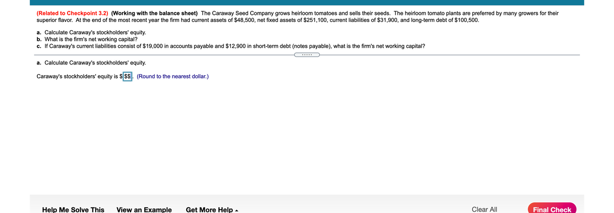 (Related to Checkpoint 3.2) (Working with the balance sheet) The Caraway Seed Company grows heirloom tomatoes and sells their seeds. The heirloom tomato plants are preferred by many growers for their
superior flavor. At the end of the most recent year the firm had current assets of $48,500, net fixed assets of $251,100, current liabilities of $31,900, and long-term debt of $100,500.
a. Calculate Caraway's stockholders' equity.
b. What is the firm's net working capital?
c. If Caraway's current liabilities consist of $19,000 in accounts payable and $12,900 in short-term debt (notes payable), what is the firm's net working capital?
.....
a. Calculate Caraway's stockholders' equity.
Caraway's stockholders' equity is $ $$. (Round to the nearest dollar.)
Help Me Solve This
View an Example
Get More Help
Clear All
Final Check
