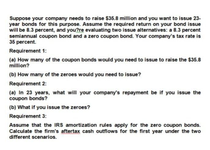 Suppose your company needs to raise $35.8 million and you want to issue 23-
year bonds for this purpose. Assume the required return on your bond issue
will be 8.3 percent, and you?re evaluating two issue alternatives: a 8.3 percent
semiannual coupon bond and a zero coupon bond. Your company's tax rate is
35 percent.
Requirement 1:
(a) How many of the coupon bonds would you need to issue to raise the $35.8
million?
(b) How many of the zeroes would you need to issue?
Requirement 2:
(a) In 23 years, what will your company's repayment be if you issue the
coupon bonds?
(b) What if you issue the zeroes?
Requirement 3:
Assume that the IRS amortization rules apply for the zero coupon bonds.
Calculate the firm's aftertax cash outflows for the first year under the two
different scenarios.