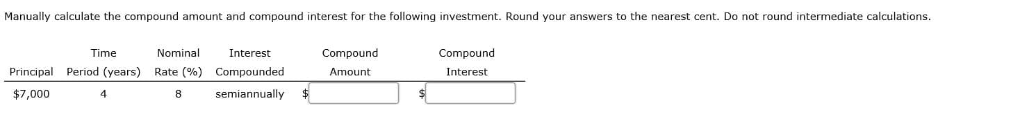 Manually calculate the compound amount and compound interest for the following investment. Round your answers to the nearest cent. Do not round intermediate calculations.
Time
Nominal
Interest
Compound
Compound
Principal Period (years)
Rate (%) Compounded
Amount
Interest
$7,000
4
8
semiannually
