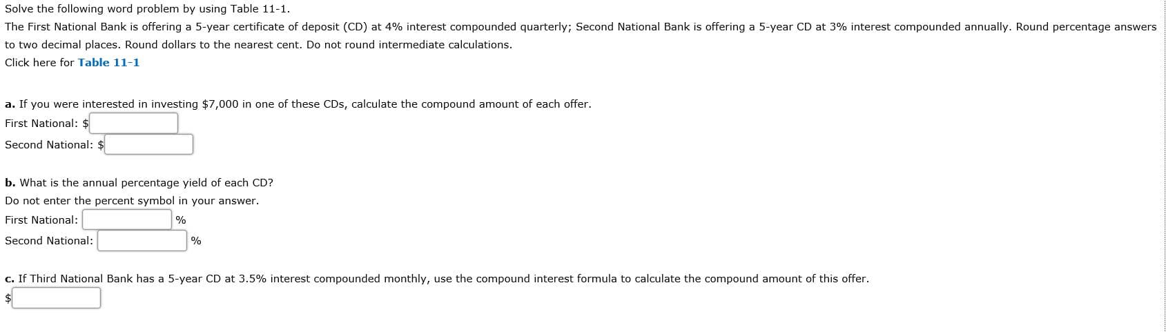 Solve the following word problem by using Table 11-1.
The First National Bank is offering a 5-year certificate of deposit (CD) at 4% interest compounded quarterly; Second National Bank is offering a 5-year CD at 3% interest compounded annually. Round percentage answers
to two decimal places. Round dollars to the nearest cent. Do not round intermediate calculations.
Click here for Table 11-1
a. If you were interested in investing $7,000 in one of these CDs, calculate the compound amount of each offer.
First National: $
Second National: $
b. What is the annual percentage yield of each CD?
Do not enter the percent symbol in your answer.
First National:
%
Second National:
%
c. If Third National Bank has a 5-year CD at 3.5% interest compounded monthly, use the compound interest formula to calculate the compound amount of this offer.
$
